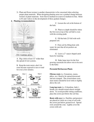 3) Plant and flower texture is another characteristic to be concerned when selecting
          proper plant materials. When designing planting areas use a gradual change between
          textures of plant materials: from fine-to-medium-to-coarse-to-medium-to-fine. Refer
          to #1 and 2 above in the development of these gradual changes.
4. Planting recommendations
                                                            C. Loosen the soil at the bottom of
                                                    the hole.

                                                            D. Plant at a depth should be where
                                                   the first root at top of the soil ball is even
                                                   with the existing grade.

                                                          E. Fill the hole 2/3 full with well-
                                                   prepared soil.

                                                           F. Firm soil by filling hole with
                                                   water; be sure that all air pockets are
                                                   eliminated

                                                           G. Leave a 2" saucer shaped catch
                                                   basin for watering.
       A. Dig a hole at least 12" wider than
       the spread of root systems.                         H. Stake large trees for the first
                                                   growing season(do not allow wire to be next
       B. Keep the roots moist , don’t let         to the bark)
       roots become exposed to sun or wind
       for even a few minutes.                     Perennial Herbaceous Plants

                                                   Fibrous roots (i.e. Carnations, mums,
                                                   phlox, etc.) Need to be spread downward
                                                   and not cramped. The crown(where roots
                                                   meet stems) should be level with or slightly
                                                   above the soil.

                                                   Long tap roots (i.e. Columbine, baby’s
                                                   breath, etc) should extend almost straight
                                                   down. To avoid possible rotting conditions,
                                                   place the crown just below the soil line.

                                                   Roots with eyes (i.e. Daylilies and peonies)
                                                   are placed in a hole on a cone of soil with
                                                   the crown just below ground level. Spread
                                                   roots around the cone. Lightly cover the
                                                   crown with soil.
 