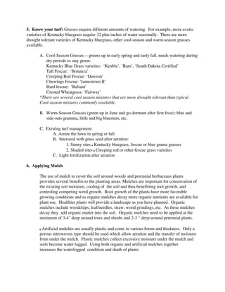 5. Know your turf: Grasses require different amounts of watering. For example, more exotic
varieties of Kentucky bluegrass require 32 plus inches of water seasonally. There are more
drought tolerant varieties of Kentucky bluegrass, other cool-season and warm-season grasses
available.

       A. Cool-Season Grasses -- greens up in early spring and early fall, needs watering during
          dry periods to stay green:
          Kentucky Blue Grass varieties: ‘Kenblu’, ‘Ram’, ‘South Dakota Certified’
          Tall Fescue: ‘Bonanza’
          Creeping Red Fescue: ‘Dawson’
          Chewings Fescue: ‘Jamestown II’
          Hard fescue: ‘Reliant’
          Crested Wheatgrass: ‘Fairway’
       *There are several cool season mixtures that are more drought tolerant than typical
       Cool-season mixtures commonly available.

       B. Warm-Season Grasses (green up in June and go dormant after first frost): blue and
          side-oats gramma, little and big bluestem, etc.

       C. Existing turf management
             A. Aerate the lawn in spring or fall
             B. Interseed with grass seed after aeration:
                      1. Sunny sites , Kentucky bluegrass, fescue or blue grama grasses
                      2. Shaded sites , Creeping red or other fescue grass varieties
             C. Light fertilization after aeration

6. Applying Mulch

       The use of mulch to cover the soil around woody and perennial herbaceaus plants
       provides several benefits to the planting areas. Mulches are important for conservation of
       the existing soil moisture, cooling of the soil and thus benefitting root growth, and
       controling competing weed growth. Root growth of the plants have more favorable
       growing conditions and as organic mulches decay more organic nutrients are available for
       plant use. Healthier plants will provide a landscape as you have planned. Organic
       mulches include woodchips, leaf/needles, straw, wood grindings, etc. As these mulches
       decay they add organic matter into the soil. Organic mulches need to be applied at the
       minimum of 3-4" deep around trees and shrubs and 2-3 “ deep around perennial plants.

       , Artificial mulches are usually plastic and come in various forms and thickness. Only a
       porous interwoven type should be used which allow aeration and the transfer of moisture
       from under the mulch. Plastic mulches collect excessive moisture under the mulch and
       soils become water logged. Using both organic and artificial mulches together
       increases the waterlogged condition and death of plants.
 