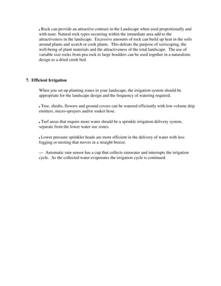 , Rock can provide an attractive contrast in the Landscape when used proportionally and
       with taste. Natural rock types occurring within the immediate area add to the
       attractiveness in the landscape. Excessive amounts of rock can build up heat in the soils
       around plants and scorch or cook plants. This defeats the purpose of xeriscaping, the
       well-being of plant materials and the attractiveness of the total landscape. The use of
       variable size rocks from pea rock to large boulders can be used together in a naturalistic
       design as a dried creek bed.



7. Efficient Irrigation

       When you set up planting zones in your landscape, the irrigation system should be
       appropriate for the landscape design and the frequency of watering required.

       , Tree, shrubs, flowers and ground covers can be watered efficiently with low volume drip
       emitters, micro-sprayers and/or soaker hose.

       , Turf areas that require more water should be a sprinkle irrigation delivery system,
       separate from the lower water use zones.

       , Lower pressure sprinkler heads are more efficient in the delivery of water with less
       fogging or misting that moves in a straight breeze.

       --- Automatic rain sensor has a cup that collects rainwater and interrupts the irrigation
       cycle. As the collected water evaporates the irrigation cycle is continued.
 