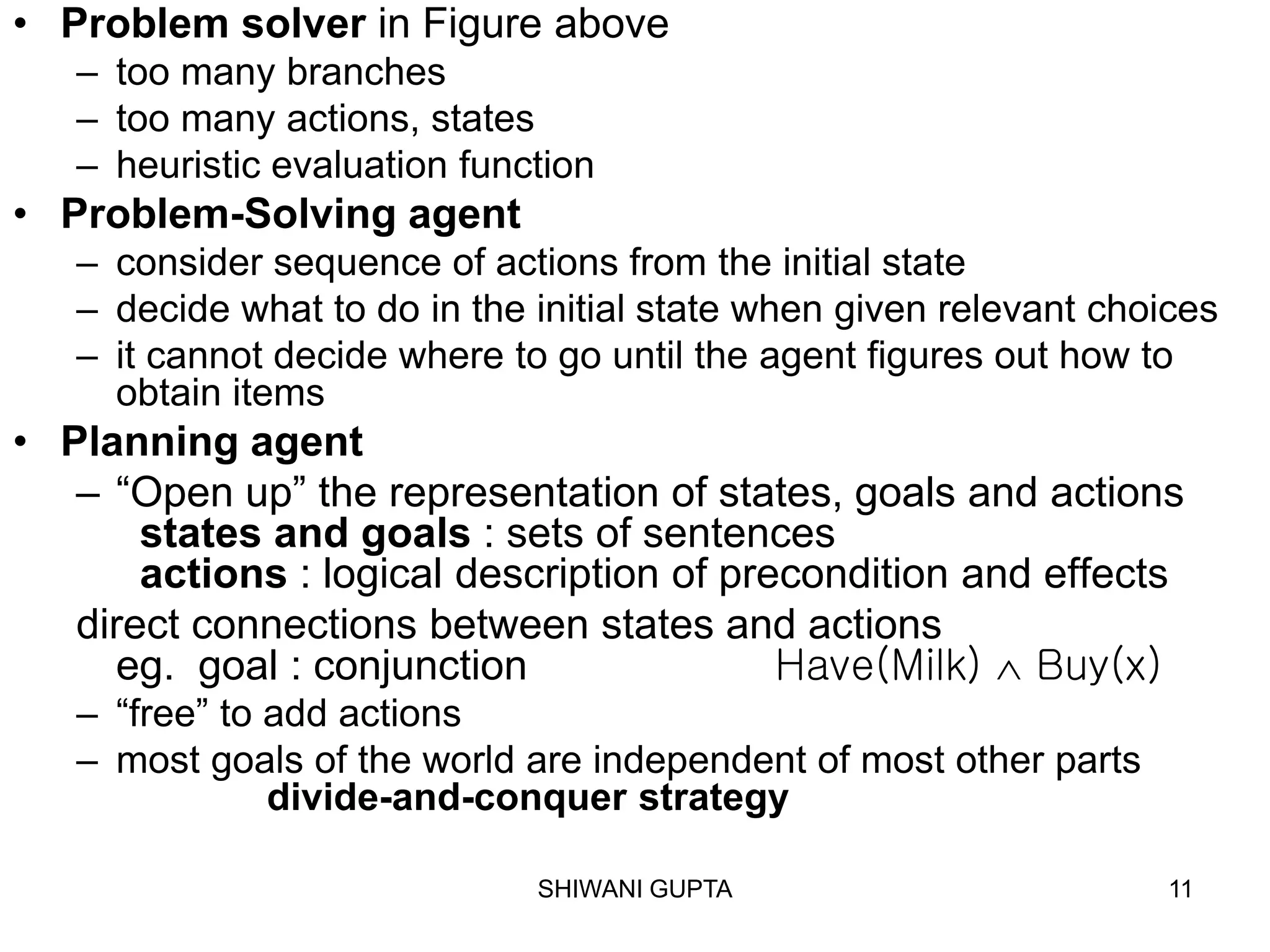 SHIWANI GUPTA 11
• Problem solver in Figure above
– too many branches
– too many actions, states
– heuristic evaluation function
• Problem-Solving agent
– consider sequence of actions from the initial state
– decide what to do in the initial state when given relevant choices
– it cannot decide where to go until the agent figures out how to
obtain items
• Planning agent
– “Open up” the representation of states, goals and actions
states and goals : sets of sentences
actions : logical description of precondition and effects
direct connections between states and actions
eg. goal : conjunction Have(Milk)  Buy(x)
– “free” to add actions
– most goals of the world are independent of most other parts
divide-and-conquer strategy
 
