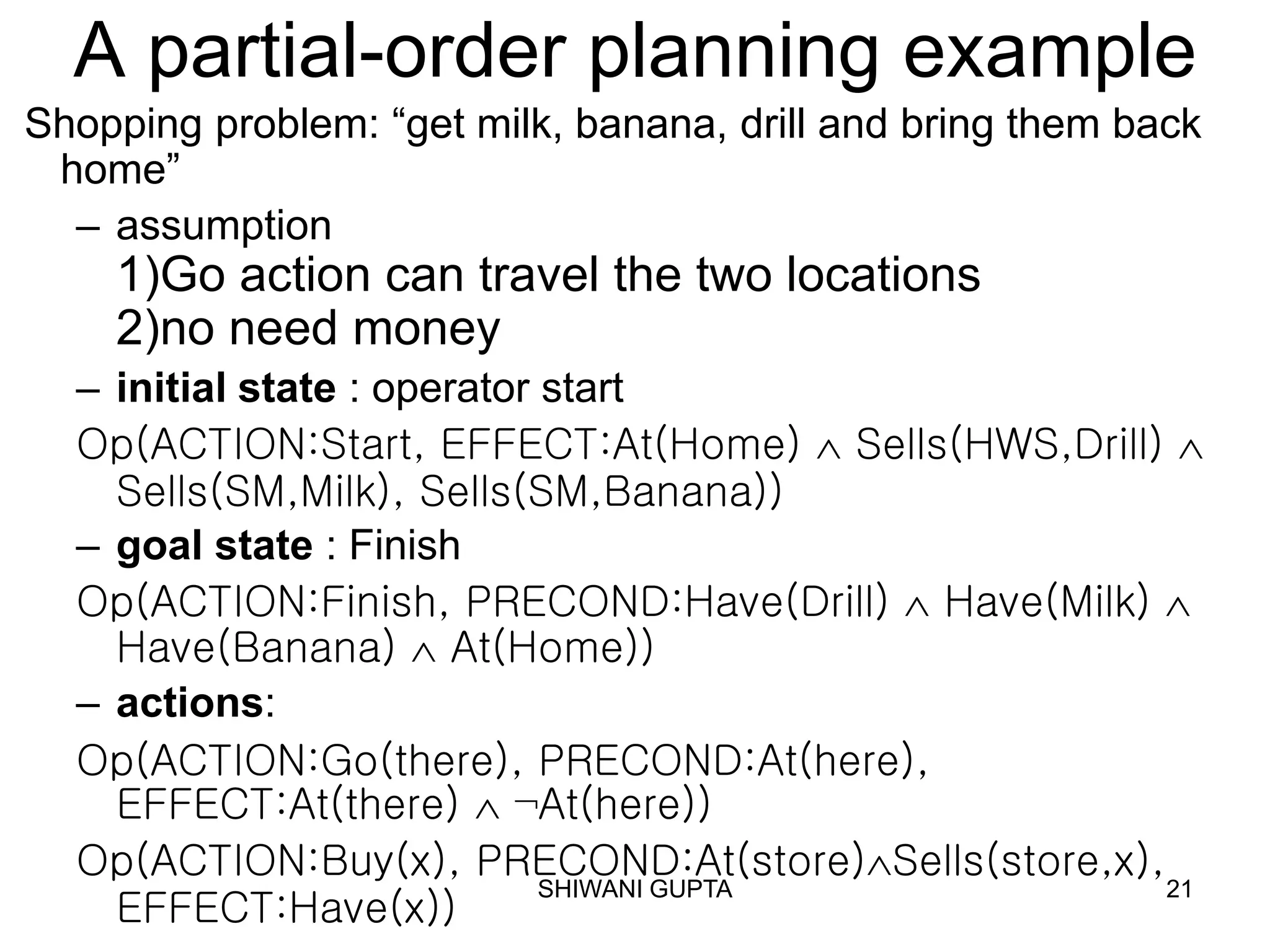 SHIWANI GUPTA 21
A partial-order planning example
Shopping problem: “get milk, banana, drill and bring them back
home”
– assumption
1)Go action can travel the two locations
2)no need money
– initial state : operator start
Op(ACTION:Start, EFFECT:At(Home)  Sells(HWS,Drill) 
Sells(SM,Milk), Sells(SM,Banana))
– goal state : Finish
Op(ACTION:Finish, PRECOND:Have(Drill)  Have(Milk) 
Have(Banana)  At(Home))
– actions:
Op(ACTION:Go(there), PRECOND:At(here),
EFFECT:At(there)  ¬At(here))
Op(ACTION:Buy(x), PRECOND:At(store)Sells(store,x),
EFFECT:Have(x))
 