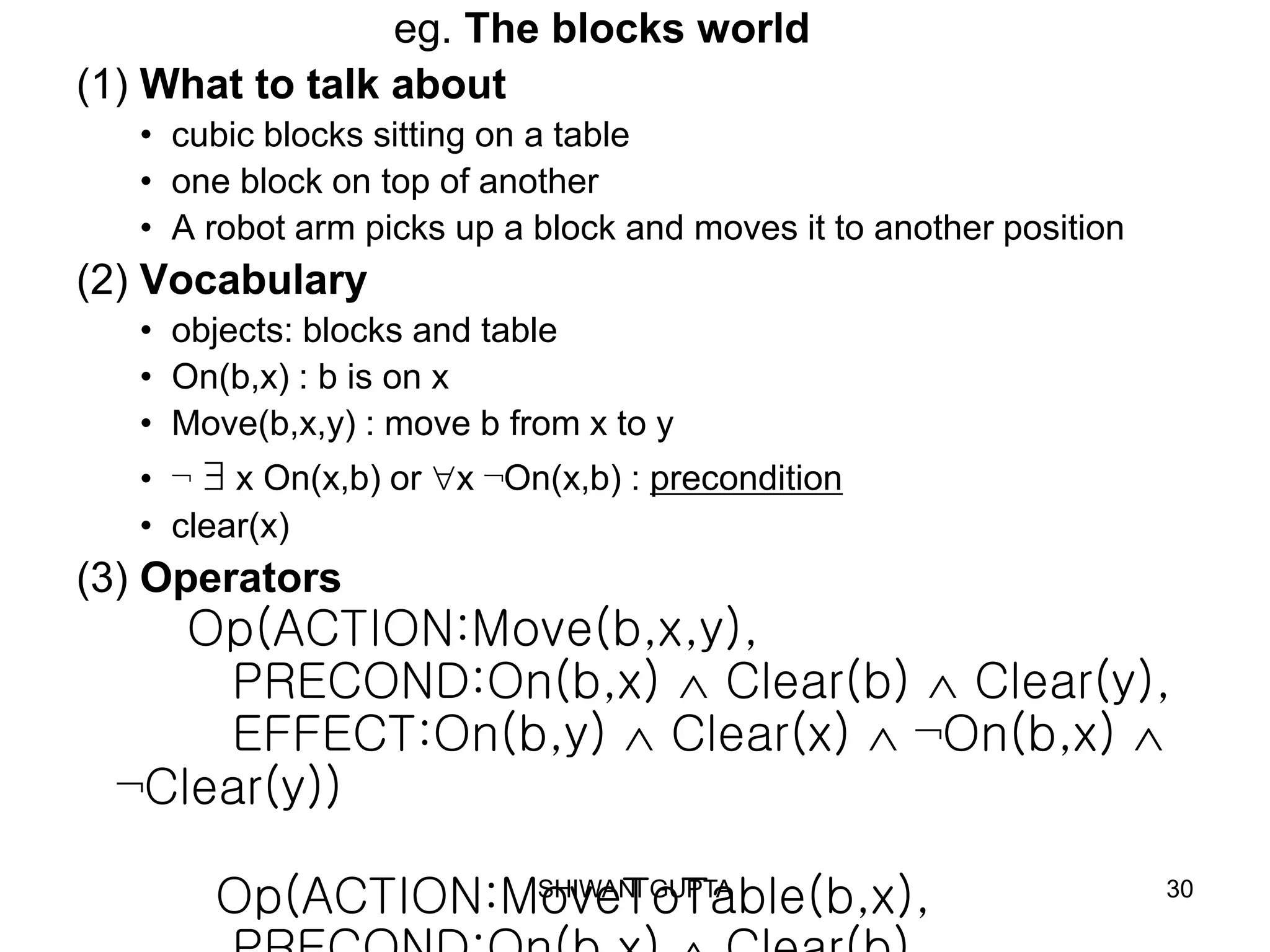 SHIWANI GUPTA 30
eg. The blocks world
(1) What to talk about
• cubic blocks sitting on a table
• one block on top of another
• A robot arm picks up a block and moves it to another position
(2) Vocabulary
• objects: blocks and table
• On(b,x) : b is on x
• Move(b,x,y) : move b from x to y
• ¬  x On(x,b) or x ¬On(x,b) : precondition
• clear(x)
(3) Operators
Op(ACTION:Move(b,x,y),
PRECOND:On(b,x)  Clear(b)  Clear(y),
EFFECT:On(b,y)  Clear(x)  ¬On(b,x) 
¬Clear(y))
Op(ACTION:MoveToTable(b,x),
 