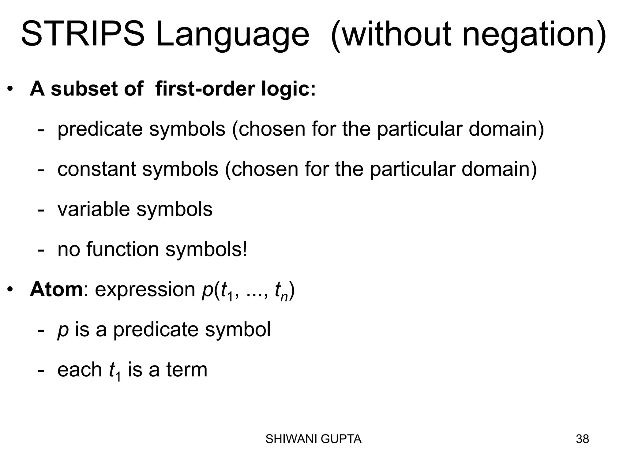SHIWANI GUPTA 38
STRIPS Language (without negation)
• A subset of first-order logic:
- predicate symbols (chosen for the particular domain)
- constant symbols (chosen for the particular domain)
- variable symbols
- no function symbols!
• Atom: expression p(t1, ..., tn)
- p is a predicate symbol
- each t1 is a term
 