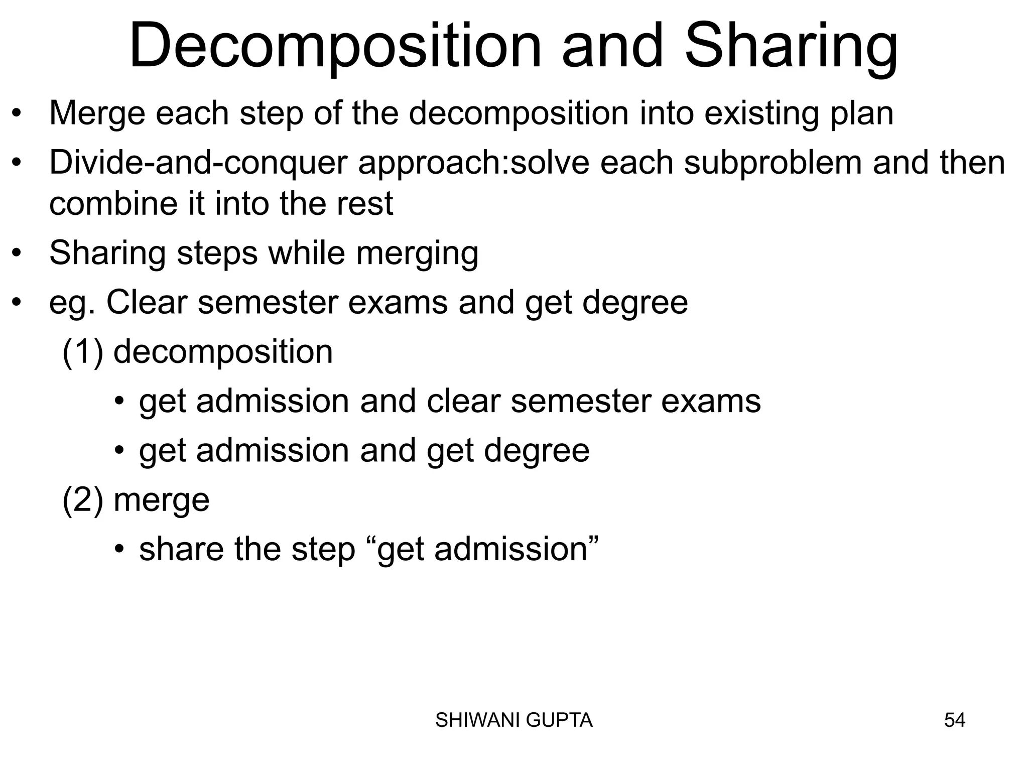SHIWANI GUPTA 54
Decomposition and Sharing
• Merge each step of the decomposition into existing plan
• Divide-and-conquer approach:solve each subproblem and then
combine it into the rest
• Sharing steps while merging
• eg. Clear semester exams and get degree
(1) decomposition
• get admission and clear semester exams
• get admission and get degree
(2) merge
• share the step “get admission”
 