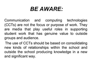 BE AWARE:
Communication and computing technologies
(CCTs) are not the focus or purpose of work. They
are media that play useful roles in supporting
student work that has genuine value to outside
groups and audience.
The use of CCTs should be based on consolidating
new kinds of relationships within the school and
outside the school producing knowledge in a new
and significant way.
 