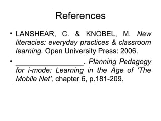 References
• LANSHEAR, C. & KNOBEL, M. New
literacies: everyday practices & classroom
learning. Open University Press: 2006.
• _________________. Planning Pedagogy
for i-mode: Learning in the Age of ‘The
Mobile Net’, chapter 6, p.181-209.
 