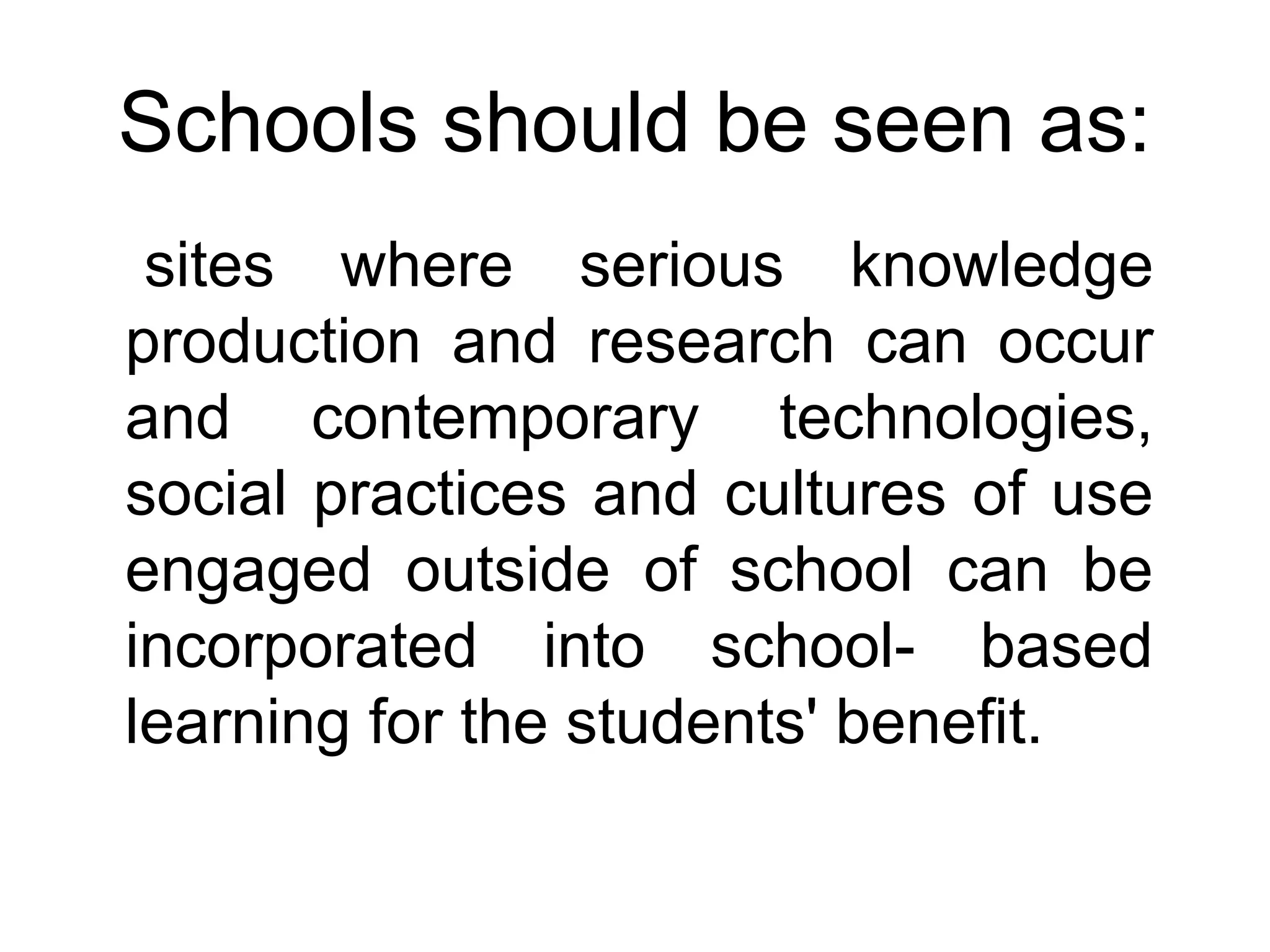 Schools should be seen as:
sites where serious knowledge
production and research can occur
and contemporary technologies,
social practices and cultures of use
engaged outside of school can be
incorporated into school- based
learning for the students' benefit.
 