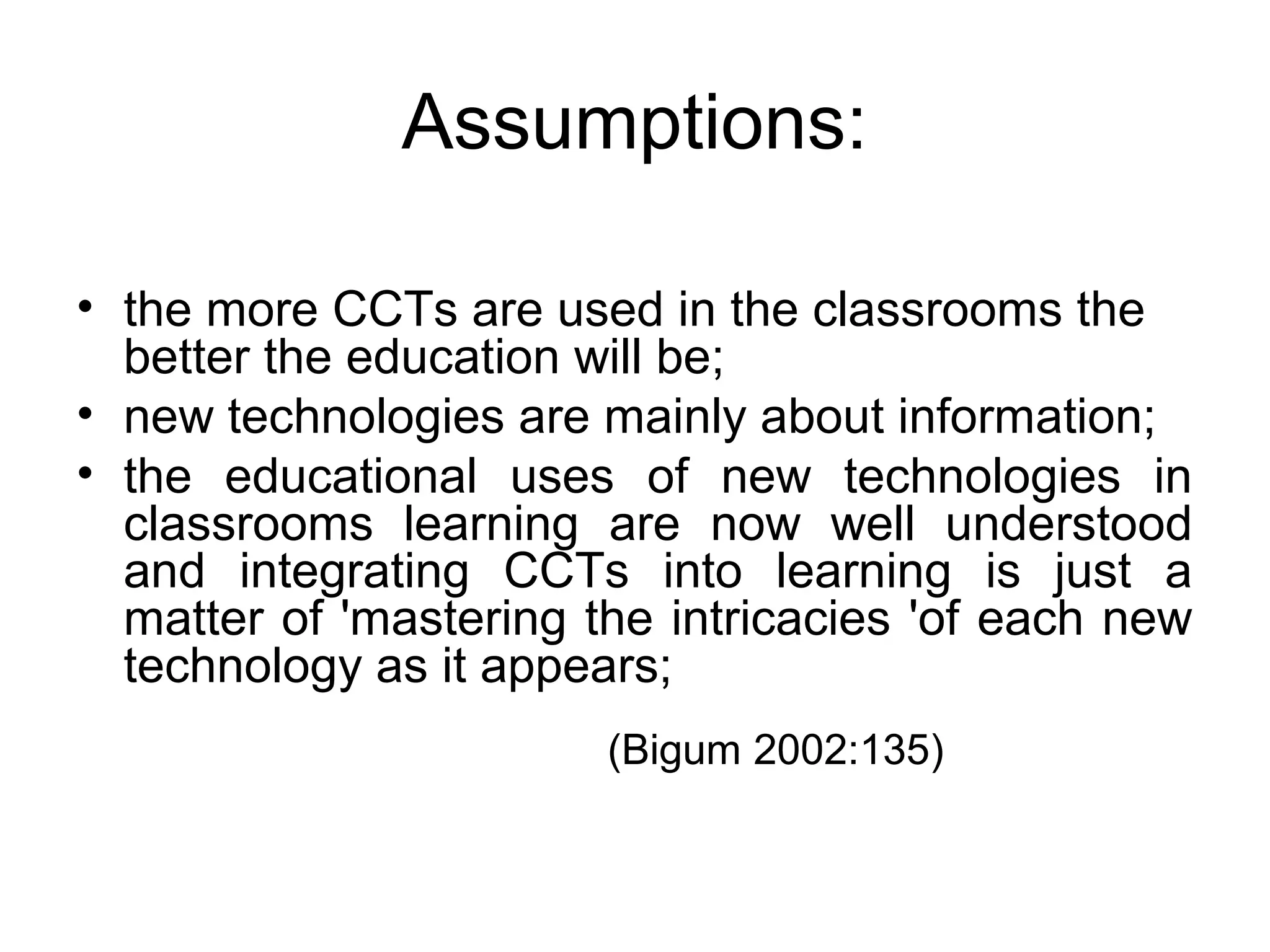 Assumptions:
• the more CCTs are used in the classrooms the
better the education will be;
• new technologies are mainly about information;
• the educational uses of new technologies in
classrooms learning are now well understood
and integrating CCTs into learning is just a
matter of 'mastering the intricacies 'of each new
technology as it appears;
(Bigum 2002:135)
 