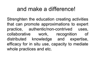and make a difference!
Strenghten the education creating activities
that can promote approximations to expert
practice, authentic/non-contrived uses,
collaborative work, recognition of
distributed knowledge and expertise,
efficacy for in situ use, capacity to mediate
whole practices and etc.
 