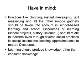 Have in mind:
• Practices like blogging, instant messaging, text
messaging and all the other i-mode gadgets
should be taken into account in school-based
learning and school Discourses of learning
(school projects, history, science...) should relate
to learners' lives through diverse social practices
in social institutions seeking approximations to
mature Discourses.
• Learning should produce knowledge rather than
consume knowledge
 
