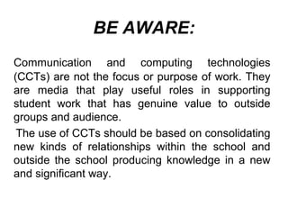 BE AWARE:
Communication and computing technologies
(CCTs) are not the focus or purpose of work. They
are media that play useful roles in supporting
student work that has genuine value to outside
groups and audience.
The use of CCTs should be based on consolidating
new kinds of relationships within the school and
outside the school producing knowledge in a new
and significant way.
 