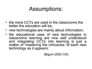 Assumptions:
• the more CCTs are used in the classrooms the
better the education will be;
• new technologies are mainly about information;
• the educational uses of new technologies in
classrooms learning are now well understood
and integrating CCTs into learning is just a
matter of 'mastering the intricacies 'of each new
technology as it appears;
(Bigum 2002:135)
 