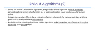Rollout Algorithms (2)
• Unlike the Monte Carlo control algorithms, the goal of a rollout algorithm is not to estimate a
c...