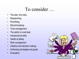 To consider …
•   The plan, the roles
•   Researching
•   Prioritising
•   Record keeping
•   Time management
•   The ability to multi-task
•   Interpersonal skills
•   Health & Safety
•   Risk management
•   Initiative and decision making
•   Achieving set targets and goals
•   Evaluation
 