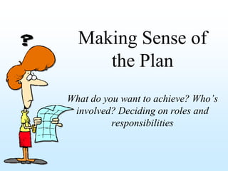 Making Sense of
     the Plan
What do you want to achieve? Who’s
 involved? Deciding on roles and
          responsibilities
 