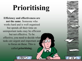 Prioritising
 Efficiency and effectiveness are
   not the same. Someone who
 works hard and is well organised
    but spends all their time on
unimportant tasks may be efficient
      but not effective. To be
effective, you need to decide what
tasks are urgent and important and
     to focus on these. This is
       called prioritising.
 