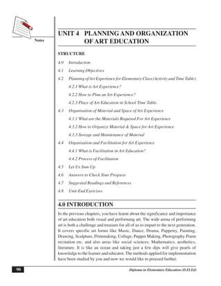 90
Notes
Planning and Organization of Art Education
Diploma in Elementary Education (D.El.Ed)
UNIT 4 PLANNING AND ORGANIZATION
OF ART EDUCATION
STRUCTURE
4.0 Introduction
4.1 Learning Objectives
4.2 Planning of Art Experience for Elementary Class (Activity and Time Table)
4.2.1 What is Art Experience?
4.2.2 How to Plan an Art Experience?
4.2.3 Place of Art Education in School Time Table.
4.3 Organisation of Material and Space of Art Experience
4.3.1 What are the Materials Required For Art Experience
4.3.2 How to Organize Material & Space for Art Experience
4.3.3 Storage and Maintenance of Material
4.4 Organisation and Facilitation for Art Experience
4.4.1 What is Facilitation in Art Education?
4.4.2 Process of Facilitation
4.5 Let Us Sum Up
4.6 Answers to Check Your Progress
4.7 Suggested Readings and References
4.8 Unit-End Exercises
4.0 INTRODUCTION
In the previous chapters, you have learnt about the significance and importance
of art education both visual and performing art. The wide arena of performing
art is both a challenge and treasure for all of us to impart to the next generation.
It covers specific art forms like Music, Dance, Drama, Puppetry, Painting,
Drawing, Sculpture, Printmaking, Collage, Puppet Making, Photography Poem
recitation etc. and also areas like social sciences, Mathematics, aesthetics,
literature. It is like an ocean and taking just a few dips will give pearls of
knowledge to the learner and educator. The methods applied for implementation
have been studied by you and now we would like to proceed further.
 