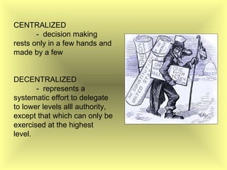 CENTRALIZED
- decision making
rests only in a few hands and
made by a few
DECENTRALIZED
- represents a
systematic effort to delegate
to lower levels alll authority,
except that which can only be
exercised at the highest
level.
 