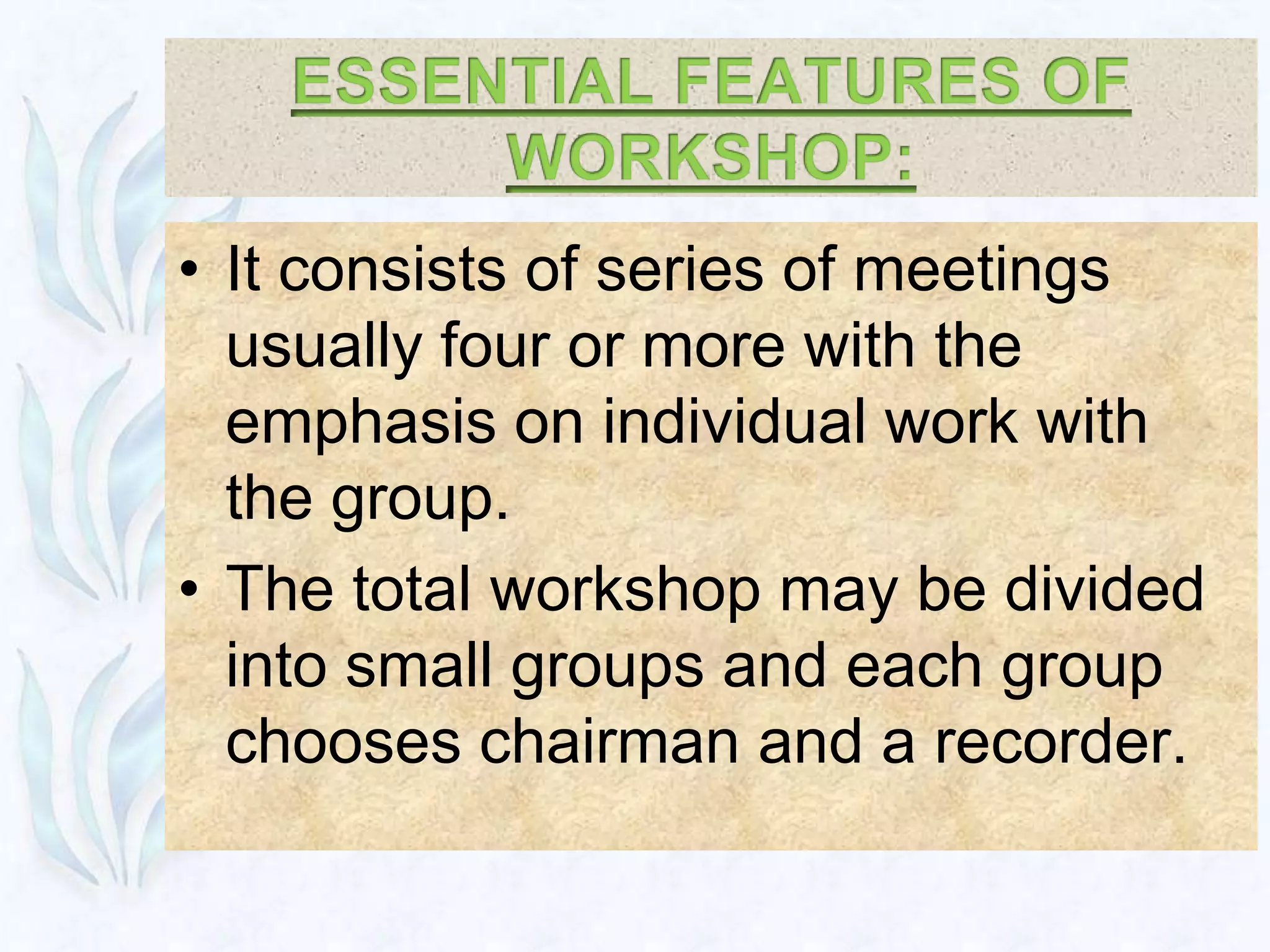 • It consists of series of meetings
  usually four or more with the
  emphasis on individual work with
  the group.
• The total workshop may be divided
  into small groups and each group
  chooses chairman and a recorder.
 