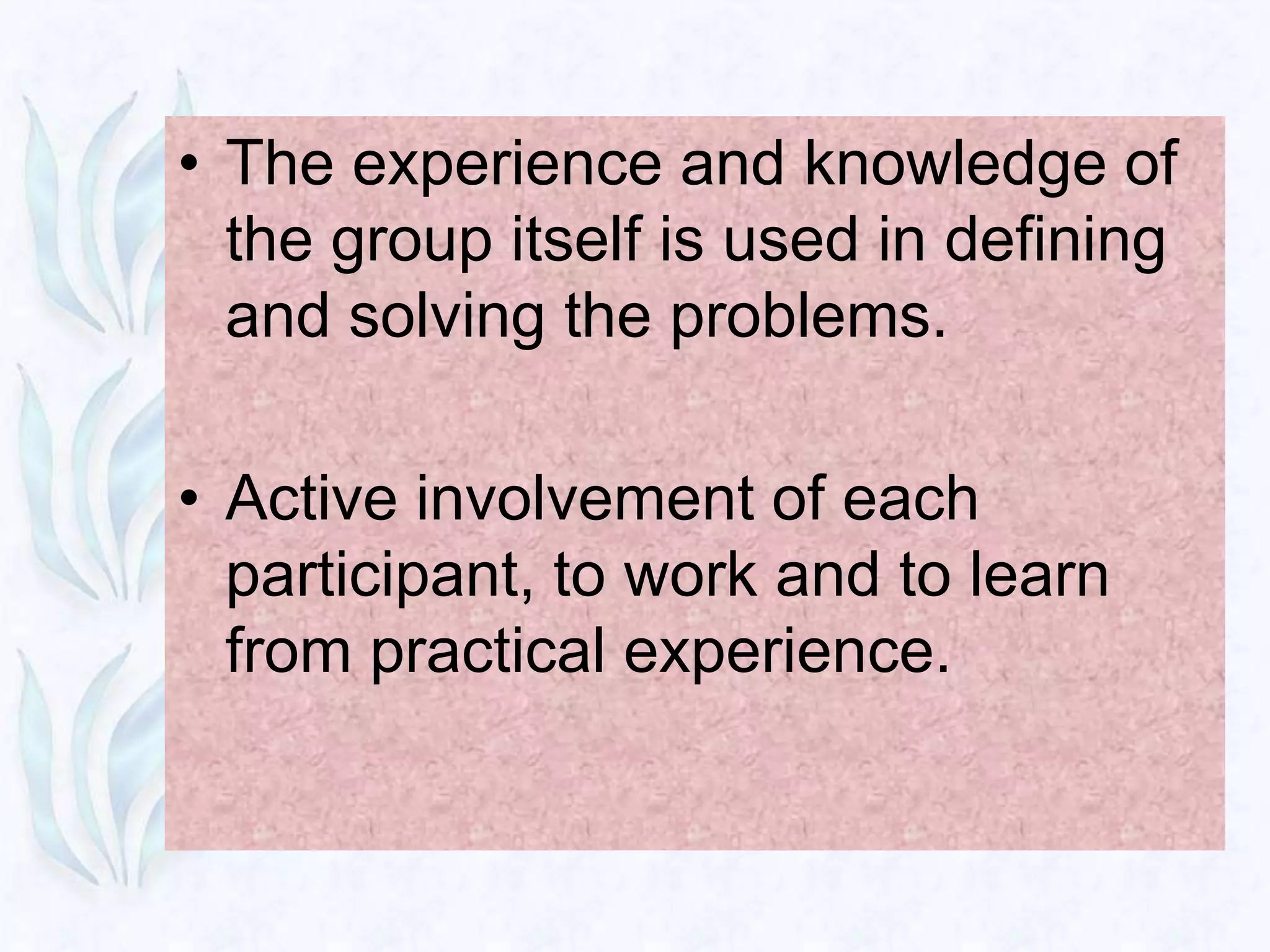• The experience and knowledge of
  the group itself is used in defining
  and solving the problems.

• Active involvement of each
  participant, to work and to learn
  from practical experience.
 