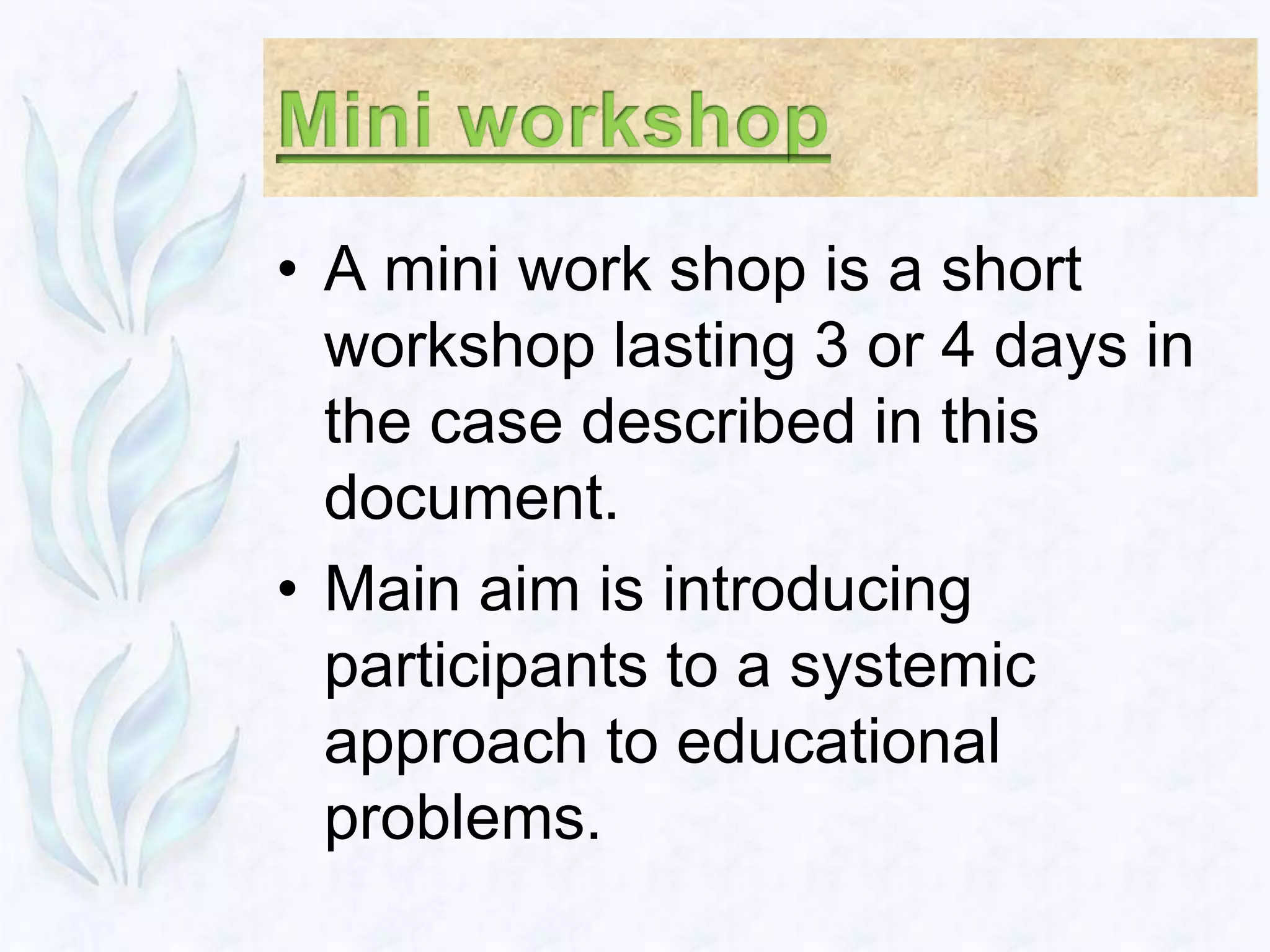 • A mini work shop is a short
  workshop lasting 3 or 4 days in
  the case described in this
  document.
• Main aim is introducing
  participants to a systemic
  approach to educational
  problems.
 