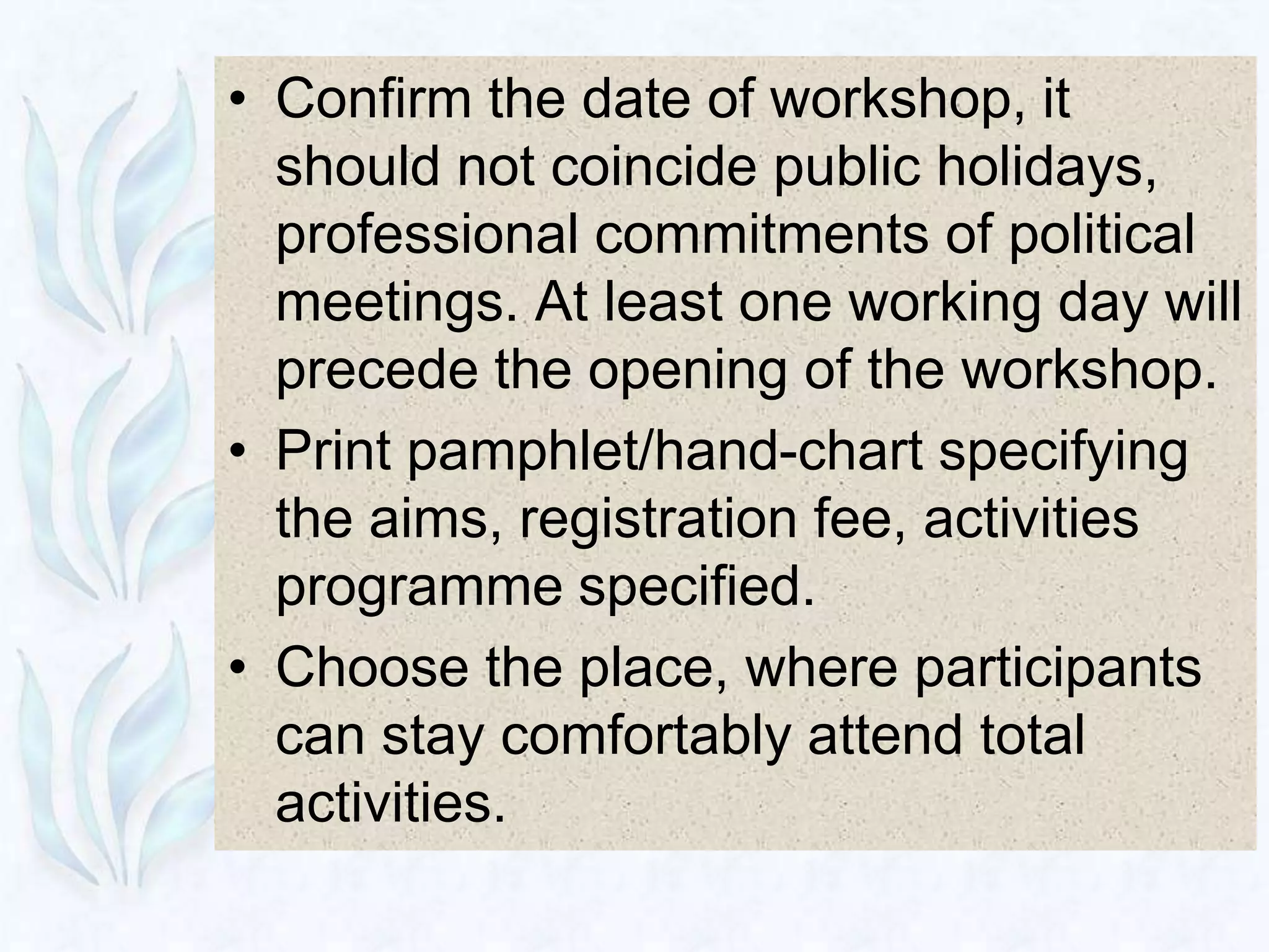 • Confirm the date of workshop, it
  should not coincide public holidays,
  professional commitments of political
  meetings. At least one working day will
  precede the opening of the workshop.
• Print pamphlet/hand-chart specifying
  the aims, registration fee, activities
  programme specified.
• Choose the place, where participants
  can stay comfortably attend total
  activities.
 
