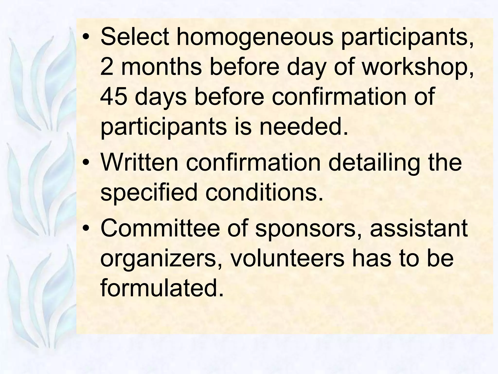 • Select homogeneous participants,
  2 months before day of workshop,
  45 days before confirmation of
  participants is needed.
• Written confirmation detailing the
  specified conditions.
• Committee of sponsors, assistant
  organizers, volunteers has to be
  formulated.
 