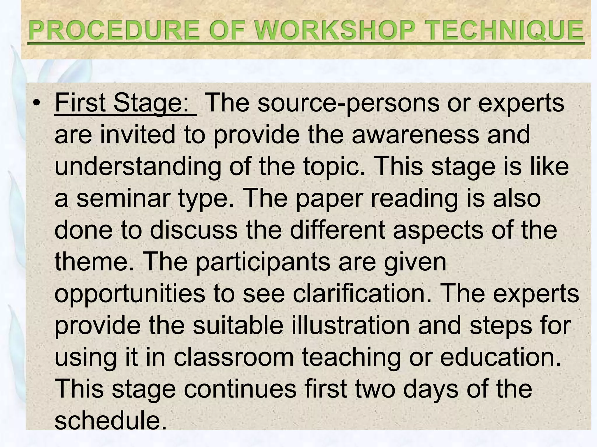 • First Stage: The source-persons or experts
  are invited to provide the awareness and
  understanding of the topic. This stage is like
  a seminar type. The paper reading is also
  done to discuss the different aspects of the
  theme. The participants are given
  opportunities to see clarification. The experts
  provide the suitable illustration and steps for
  using it in classroom teaching or education.
  This stage continues first two days of the
  schedule.
 