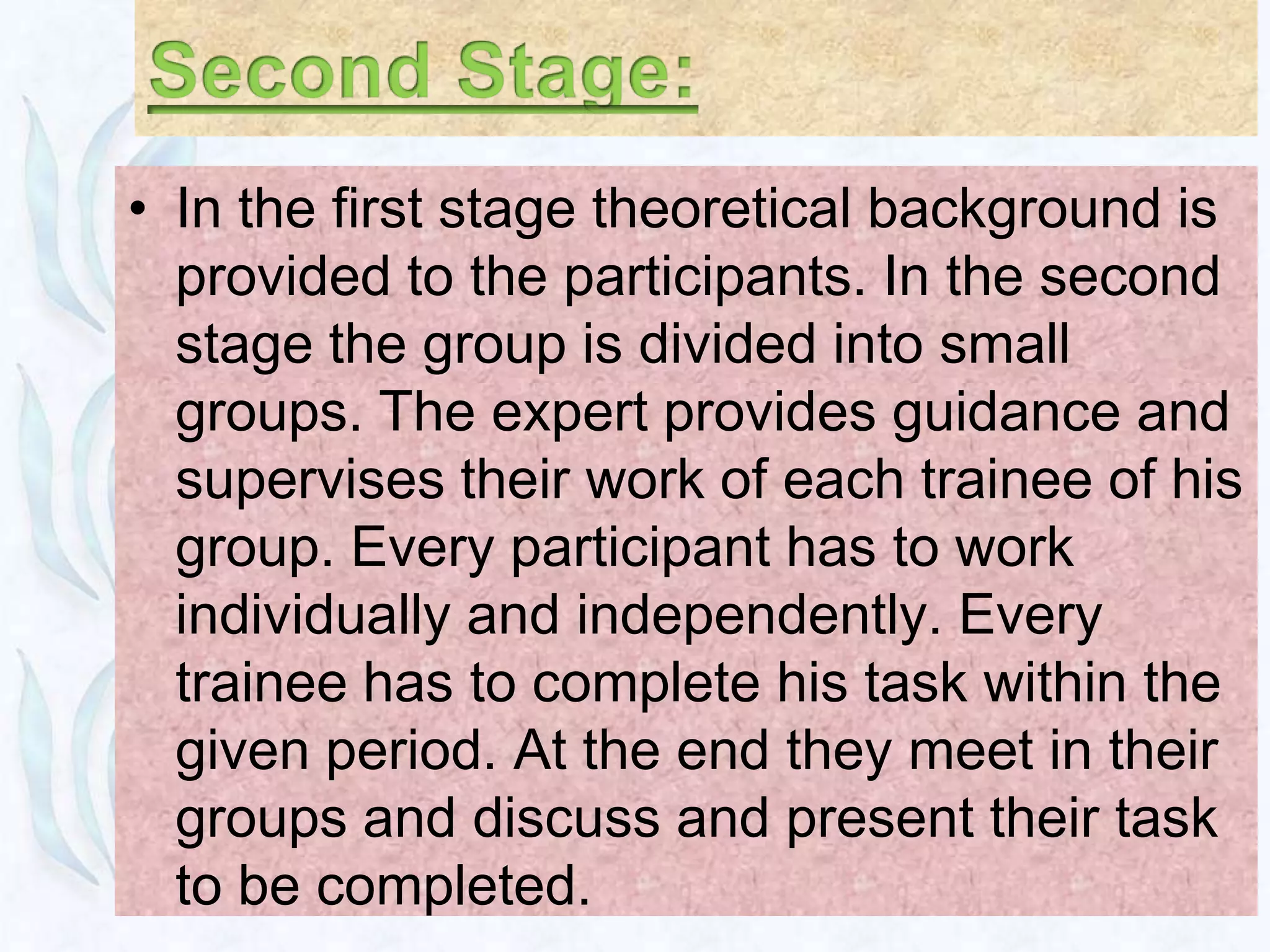 • In the first stage theoretical background is
  provided to the participants. In the second
  stage the group is divided into small
  groups. The expert provides guidance and
  supervises their work of each trainee of his
  group. Every participant has to work
  individually and independently. Every
  trainee has to complete his task within the
  given period. At the end they meet in their
  groups and discuss and present their task
  to be completed.
 