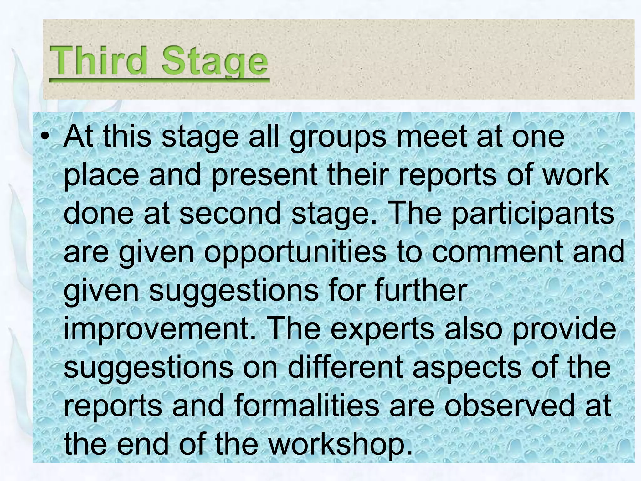 • At this stage all groups meet at one
  place and present their reports of work
  done at second stage. The participants
  are given opportunities to comment and
  given suggestions for further
  improvement. The experts also provide
  suggestions on different aspects of the
  reports and formalities are observed at
  the end of the workshop.
 
