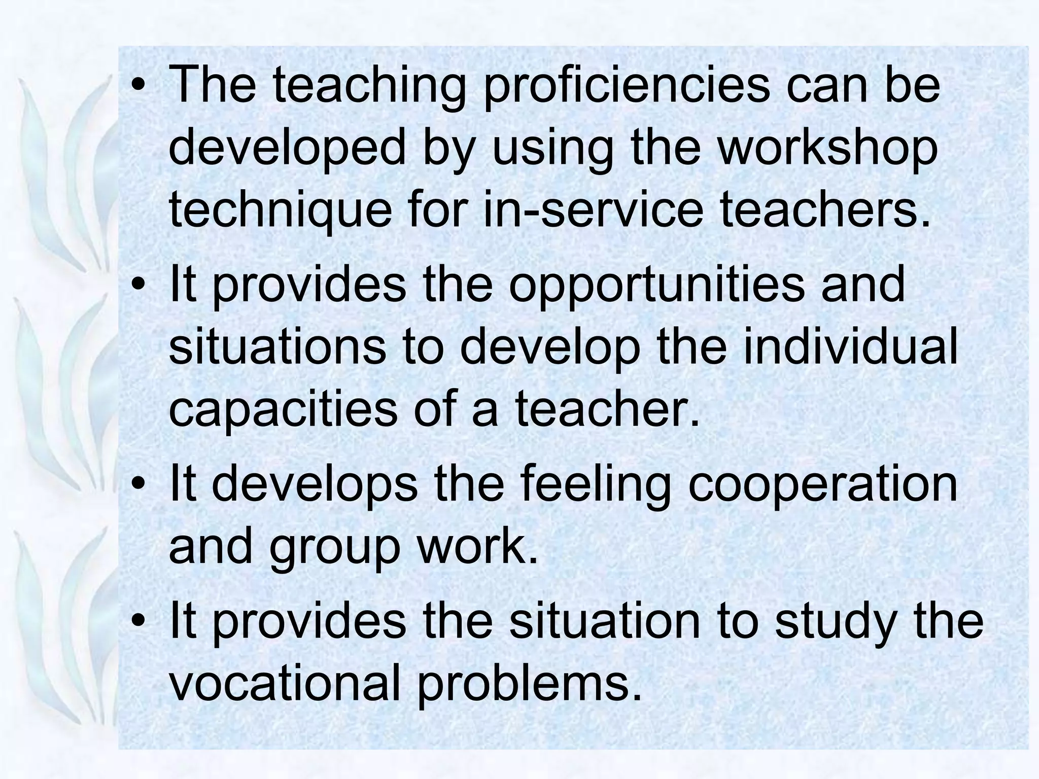 • The teaching proficiencies can be
  developed by using the workshop
  technique for in-service teachers.
• It provides the opportunities and
  situations to develop the individual
  capacities of a teacher.
• It develops the feeling cooperation
  and group work.
• It provides the situation to study the
  vocational problems.
 