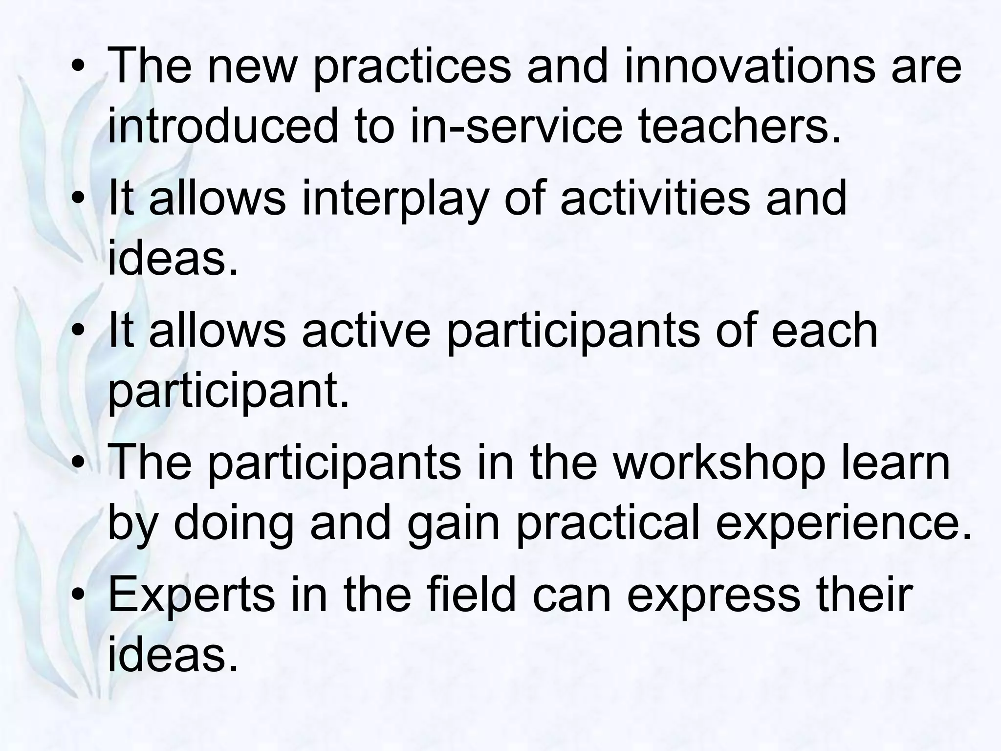 • The new practices and innovations are
  introduced to in-service teachers.
• It allows interplay of activities and
  ideas.
• It allows active participants of each
  participant.
• The participants in the workshop learn
  by doing and gain practical experience.
• Experts in the field can express their
  ideas.
 