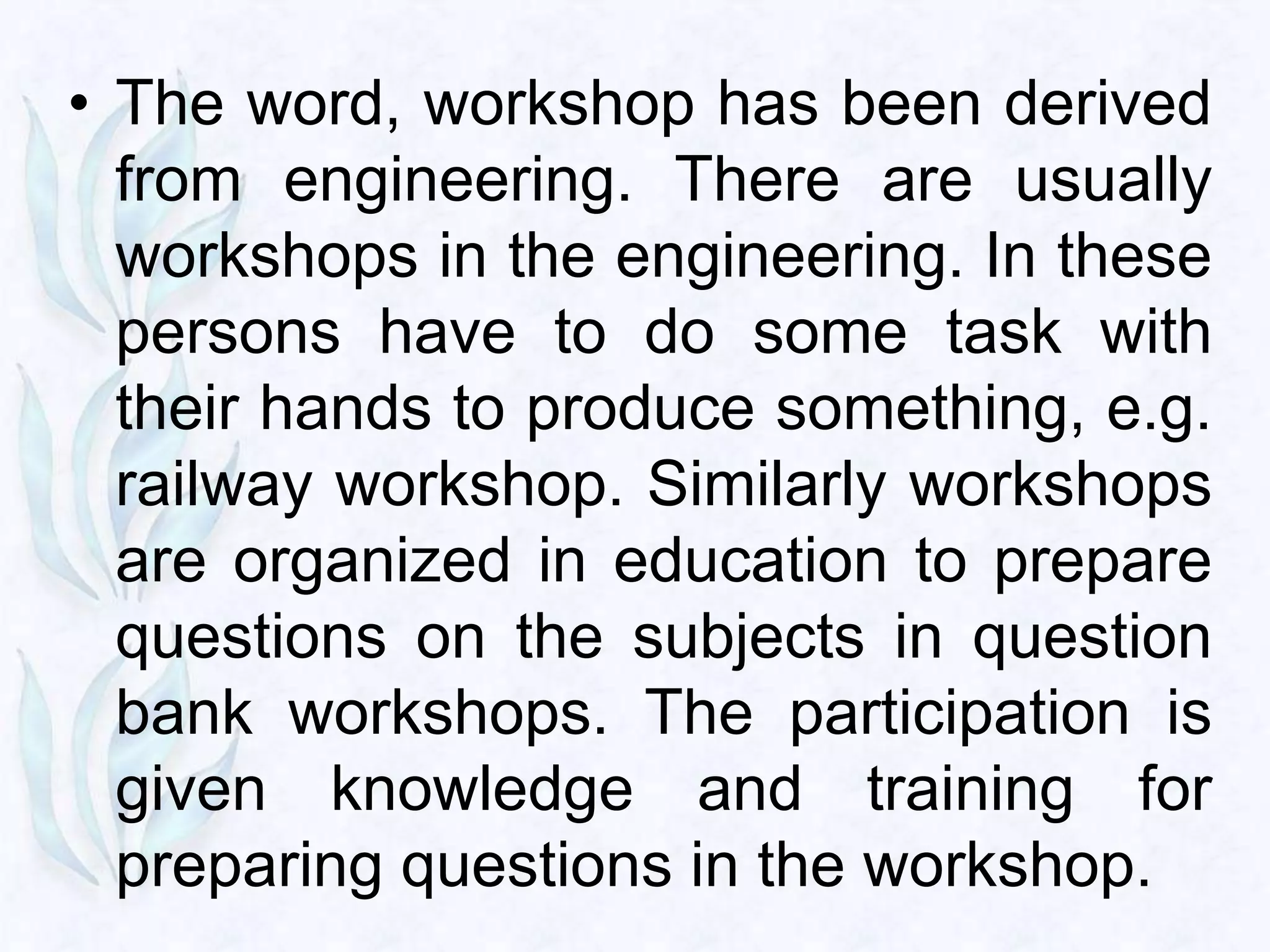 • The word, workshop has been derived
  from engineering. There are usually
  workshops in the engineering. In these
  persons have to do some task with
  their hands to produce something, e.g.
  railway workshop. Similarly workshops
  are organized in education to prepare
  questions on the subjects in question
  bank workshops. The participation is
  given knowledge and training for
  preparing questions in the workshop.
 