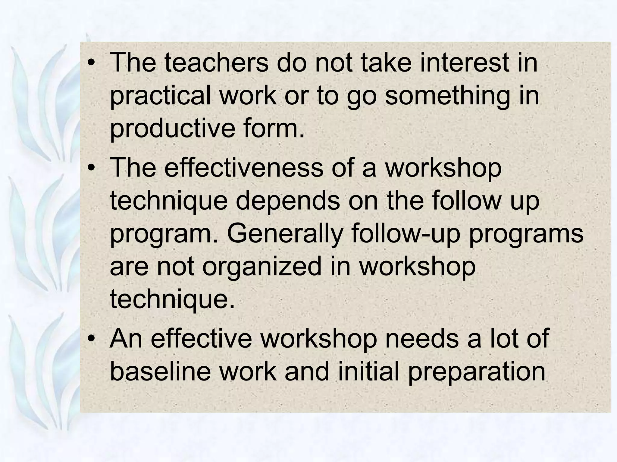 • The teachers do not take interest in
  practical work or to go something in
  productive form.
• The effectiveness of a workshop
  technique depends on the follow up
  program. Generally follow-up programs
  are not organized in workshop
  technique.
• An effective workshop needs a lot of
  baseline work and initial preparation
 