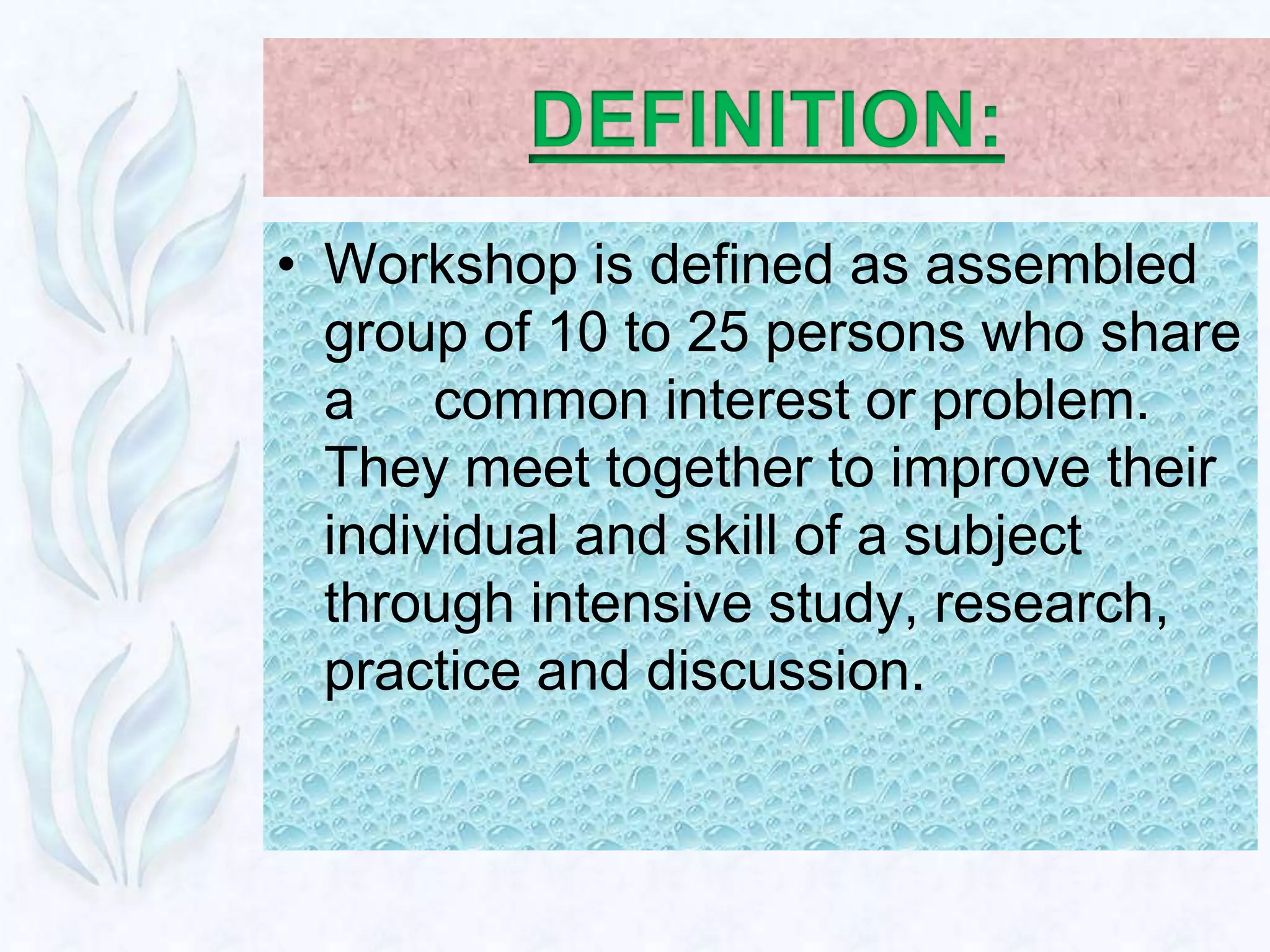 • Workshop is defined as assembled
  group of 10 to 25 persons who share
  a common interest or problem.
  They meet together to improve their
  individual and skill of a subject
  through intensive study, research,
  practice and discussion.
 