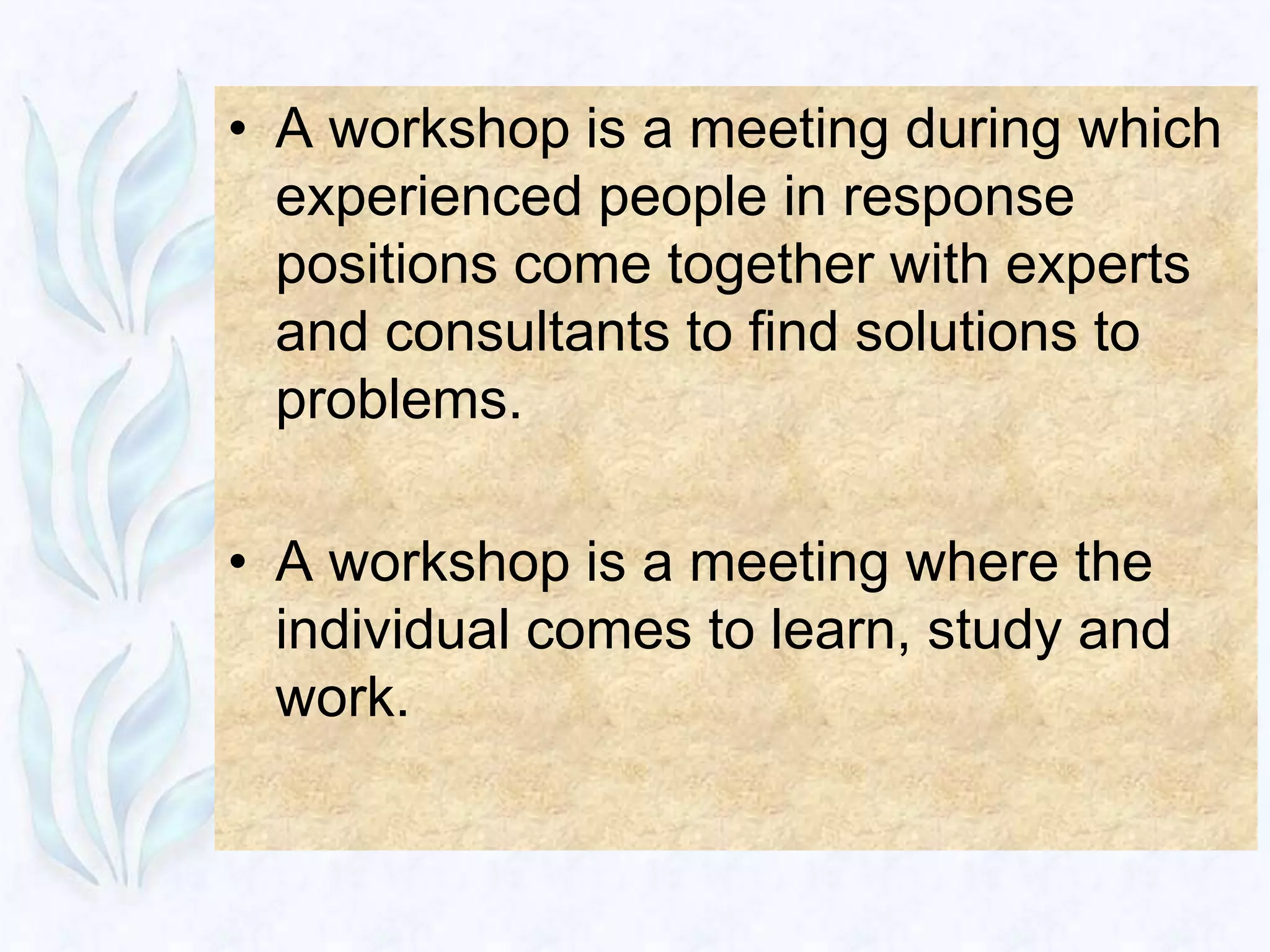 • A workshop is a meeting during which
  experienced people in response
  positions come together with experts
  and consultants to find solutions to
  problems.

• A workshop is a meeting where the
  individual comes to learn, study and
  work.
 