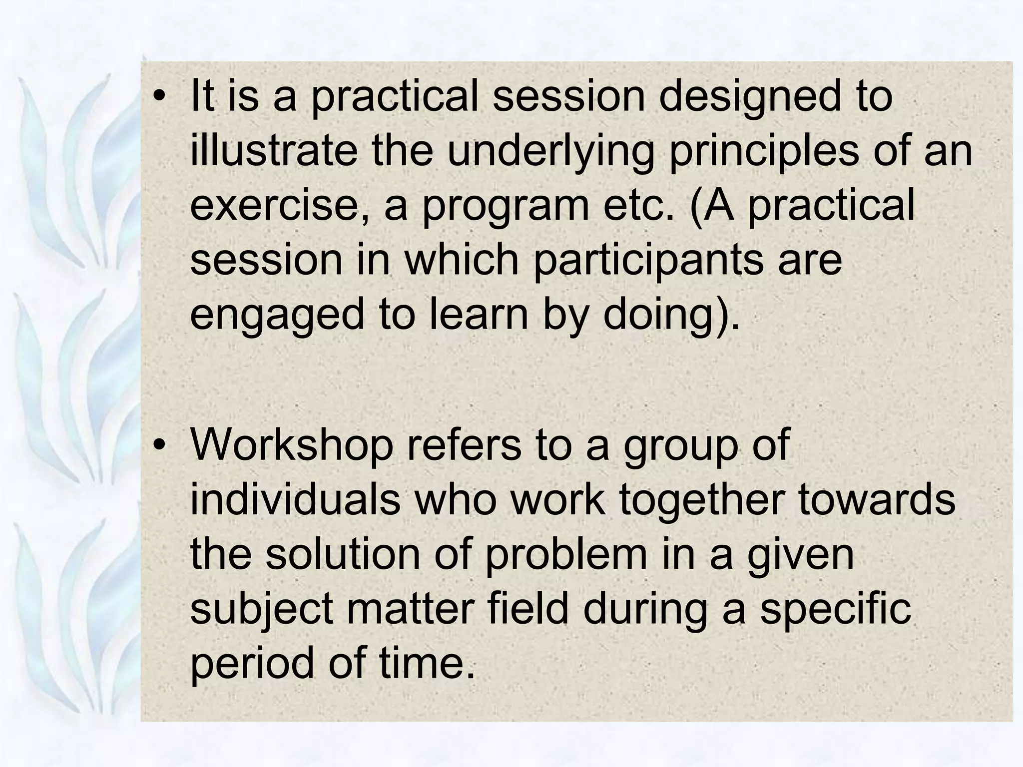 • It is a practical session designed to
  illustrate the underlying principles of an
  exercise, a program etc. (A practical
  session in which participants are
  engaged to learn by doing).

• Workshop refers to a group of
  individuals who work together towards
  the solution of problem in a given
  subject matter field during a specific
  period of time.
 