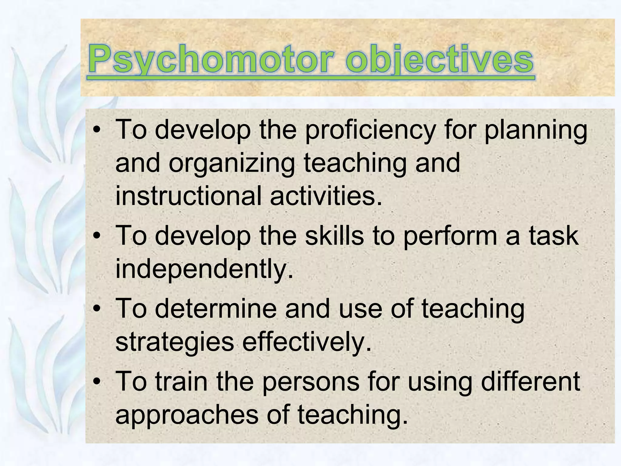 • To develop the proficiency for planning
  and organizing teaching and
  instructional activities.
• To develop the skills to perform a task
  independently.
• To determine and use of teaching
  strategies effectively.
• To train the persons for using different
  approaches of teaching.
 