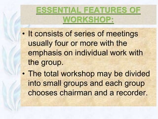 • It consists of series of meetings
  usually four or more with the
  emphasis on individual work with
  the group.
• The total workshop may be divided
  into small groups and each group
  chooses chairman and a recorder.
 