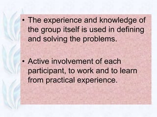 • The experience and knowledge of
  the group itself is used in defining
  and solving the problems.

• Active involvement of each
  participant, to work and to learn
  from practical experience.
 
