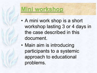 • A mini work shop is a short
  workshop lasting 3 or 4 days in
  the case described in this
  document.
• Main aim is introducing
  participants to a systemic
  approach to educational
  problems.
 