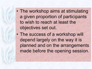 • The workshop aims at stimulating
  a given proportion of participants
  to wish to reach at least the
  objectives set out.
• The success of a workshop will
  depend largely on the way it is
  planned and on the arrangements
  made before the opening session.
 