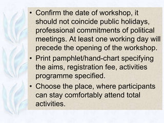 • Confirm the date of workshop, it
  should not coincide public holidays,
  professional commitments of political
  meetings. At least one working day will
  precede the opening of the workshop.
• Print pamphlet/hand-chart specifying
  the aims, registration fee, activities
  programme specified.
• Choose the place, where participants
  can stay comfortably attend total
  activities.
 