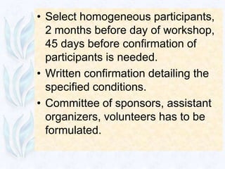 • Select homogeneous participants,
  2 months before day of workshop,
  45 days before confirmation of
  participants is needed.
• Written confirmation detailing the
  specified conditions.
• Committee of sponsors, assistant
  organizers, volunteers has to be
  formulated.
 