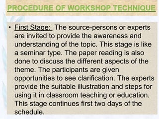 • First Stage: The source-persons or experts
  are invited to provide the awareness and
  understanding of the topic. This stage is like
  a seminar type. The paper reading is also
  done to discuss the different aspects of the
  theme. The participants are given
  opportunities to see clarification. The experts
  provide the suitable illustration and steps for
  using it in classroom teaching or education.
  This stage continues first two days of the
  schedule.
 