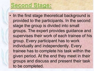 • In the first stage theoretical background is
  provided to the participants. In the second
  stage the group is divided into small
  groups. The expert provides guidance and
  supervises their work of each trainee of his
  group. Every participant has to work
  individually and independently. Every
  trainee has to complete his task within the
  given period. At the end they meet in their
  groups and discuss and present their task
  to be completed.
 