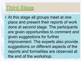 • At this stage all groups meet at one
  place and present their reports of work
  done at second stage. The participants
  are given opportunities to comment and
  given suggestions for further
  improvement. The experts also provide
  suggestions on different aspects of the
  reports and formalities are observed at
  the end of the workshop.
 