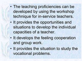 • The teaching proficiencies can be
  developed by using the workshop
  technique for in-service teachers.
• It provides the opportunities and
  situations to develop the individual
  capacities of a teacher.
• It develops the feeling cooperation
  and group work.
• It provides the situation to study the
  vocational problems.
 