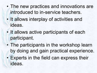 • The new practices and innovations are
  introduced to in-service teachers.
• It allows interplay of activities and
  ideas.
• It allows active participants of each
  participant.
• The participants in the workshop learn
  by doing and gain practical experience.
• Experts in the field can express their
  ideas.
 