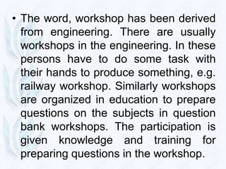 • The word, workshop has been derived
  from engineering. There are usually
  workshops in the engineering. In these
  persons have to do some task with
  their hands to produce something, e.g.
  railway workshop. Similarly workshops
  are organized in education to prepare
  questions on the subjects in question
  bank workshops. The participation is
  given knowledge and training for
  preparing questions in the workshop.
 